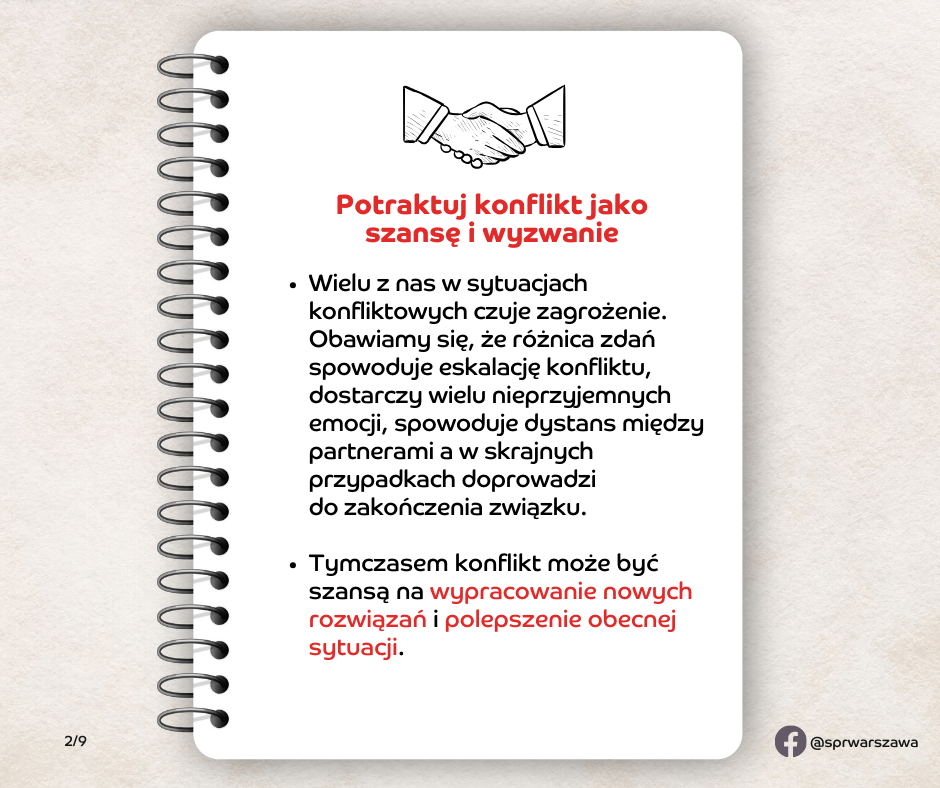 Potraktuj konflikt jako szansę i wyzwanie. Wielu z nas w sytuacjach konfliktowych czuje zagrożenie. Obawiamy się, że różnica zdań spowoduje eskalację konfliktu, dostarczy wielu nieprzyjemnych emocji, spowoduje dystans między partnerami a w skrajnych przypadkach doprowadzi do zakończenia związku. Tymczasem konflikt może być szansą na wypracowanie nowych rozwiązań i polepszenie obecnej sytuacji.