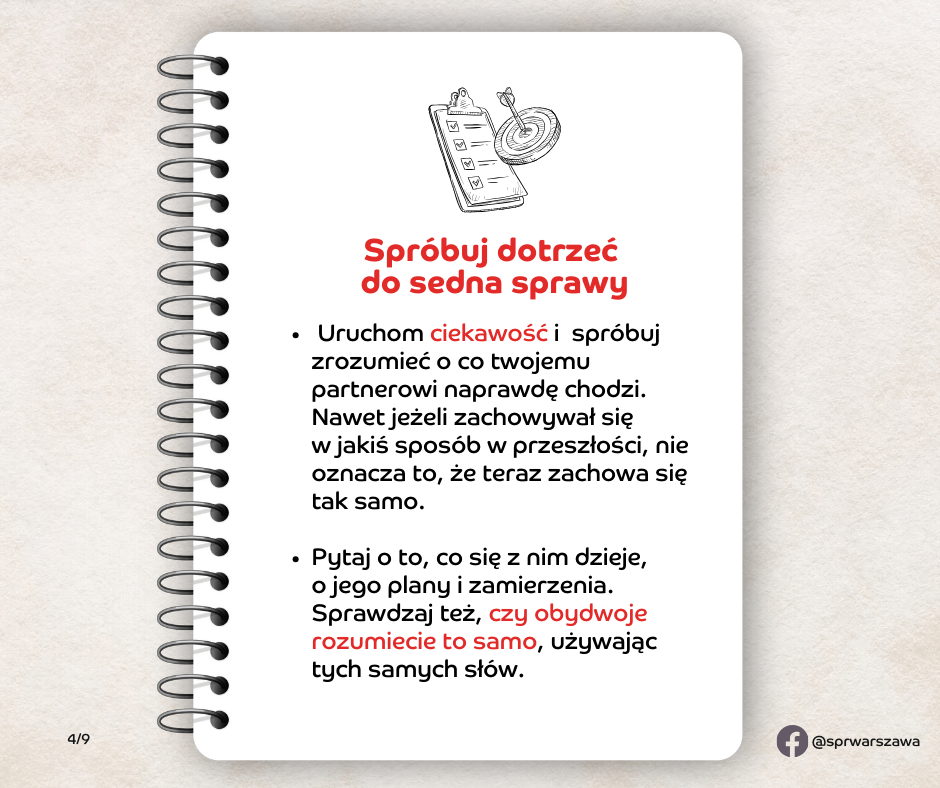 Spróbuj dotrzeć do sedna sprawy. Zamiast na starcie oceniać partnera i złościć się na to, że się z tobą nie zgadza, uruchom ciekawość i spróbuj zrozumieć o co mu naprawdę chodzi. Nawet jeżeli zachowywał się w jakiś sposób w przeszłości, nie oznacza to, że teraz zachowa się tak samo. Dlatego nie wahaj się pytać partnera o to, co się z nim dzieje, o jego plany i zamierzenia. Sprawdzaj też czy obydwoje rozumiecie to samo, używając tych samych słów.