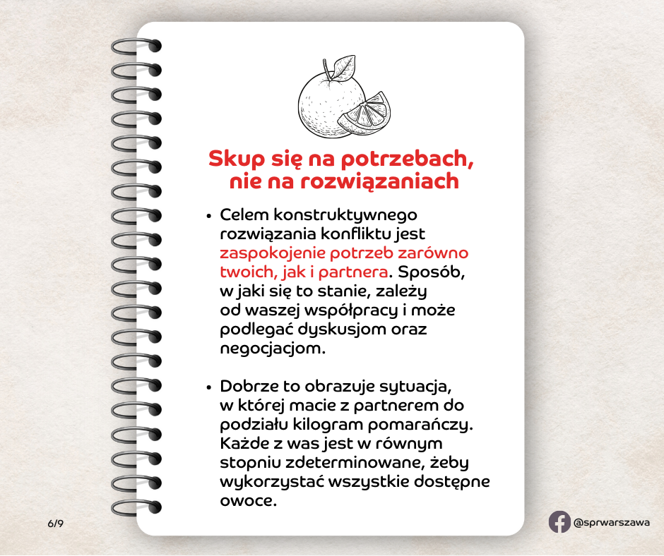 Skup się na potrzebach, nie na rozwiązaniach. Celem konstruktywnego rozwiązania konfliktu jest zaspokojenie potrzeb zarówno twoich, jak i partnera. Sposób, w jaki się to stanie, zależy od waszej współpracy i może podlegać dyskusjom oraz negocjacjom. Dobrze to obrazuje sytuacja, w której macie z partnerem do podziału kilogram pomarańczy. Każde z was jest w równym stopniu zdeterminowane, żeby wykorzystać wszystkie dostępne owoce.