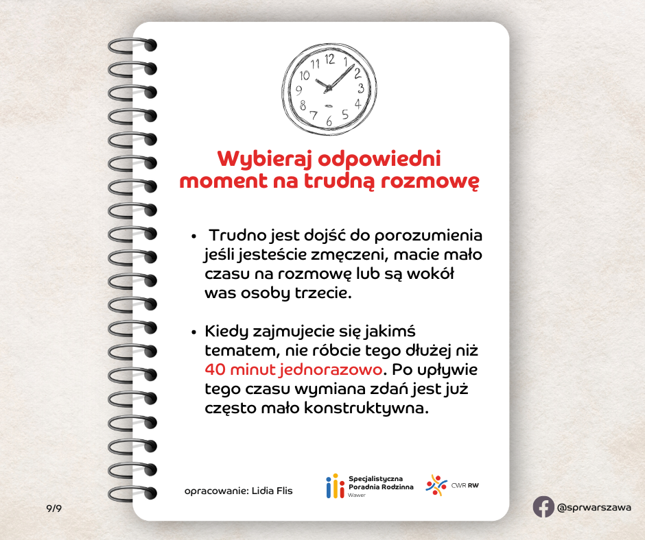 Wybieraj odpowiedni moment na trudną rozmowę Nawet najlepsze chęci i doskonałe umiejętności komunikacyjne na nic się nie zdadzą, jeśli nie zadbacie o dobre warunki do przeprowadzenia rozmowy. Trudno jest dojść do porozumienia jeśli jesteście zmęczeni, macie mało czasu na rozmowę lub są wokół was osoby trzecie. Kiedy zajmujecie się jakimś tematem, nie róbcie tego dłużej niż 40 minut jednorazowo. Po upływie tego czasu wymiana zdań jest już często mało konstruktywna.