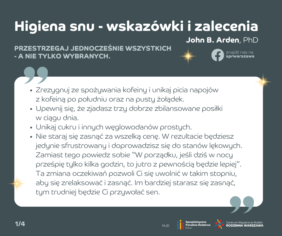 Higiena snu - wskazówki i zalecenia. Zrezygnuj ze spożywania kofeiny i unikaj picia napojów z kofeiną po południu oraz na pusty żołądek. Upewnij się, że zjadasz trzy dobrze zbilansowane posiłki w ciągu dnia. Unikaj cukru i innych węglowodanów prostych. Nie staraj się zasnąć za wszelką cenę. W rezultacie będziesz jedynie sfrustrowany i doprowadzisz się do stanów lękowych. Zamiast tego powiedz sobie “W porządku, jeśli dziś w nocy prześpię tylko kilka godzin, to jutro z pewnością będzie lepiej”. Ta zmiana oczekiwań pozwoli Ci się uwolnić w takim stopniu, aby się zrelaksować i zasnąć. Im bardziej starasz się zasnąć, tym trudniej będzie Ci przywołać sen.