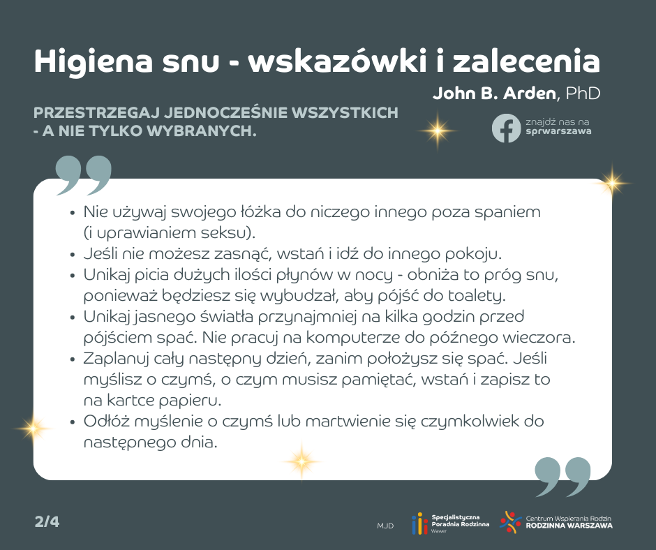 Higiena snu - wskazówki i zalecenia. Nie używaj swojego łóżka do niczego innego poza spaniem (i uprawianiem seksu). Jeśli nie możesz zasnąć, wstań i idź do innego pokoju. Unikaj picia dużych ilości płynów w nocy - obniża to próg snu, ponieważ będziesz się wybudzał, aby pójść do toalety. Unikaj jasnego światła przynajmniej na kilka godzin przed pójściem spać. Nie pracuj na komputerze do późnego wieczora. Zaplanuj cały następny dzień, zanim położysz się spać. Jeśli myślisz o czymś, o czym musisz pamiętać, wstań i zapisz to na kartce papieru. Odłóż myślenie o czymś lub martwienie się czymkolwiek do następnego dnia.