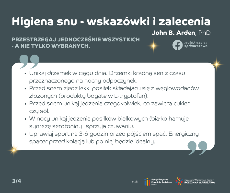 Higiena snu - wskazówki i zalecenia. Unikaj drzemek w ciągu dnia. Drzemki kradną sen z czasu przeznaczonego na nocny odpoczynek. Przed snem zjedz lekki posiłek składający się z węglowodanów złożonych (produkty bogate w L-tryptofan). Przed snem unikaj jedzenia czegokolwiek, co zawiera cukier czy sól. W nocy unikaj jedzenia posiłków białkowych (białko hamuje syntezę serotoniny i sprzyja czuwaniu. Uprawiaj sport na 3-6 godzin przed pójściem spać. Energiczny spacer przed kolacją lub po niej będzie idealny.