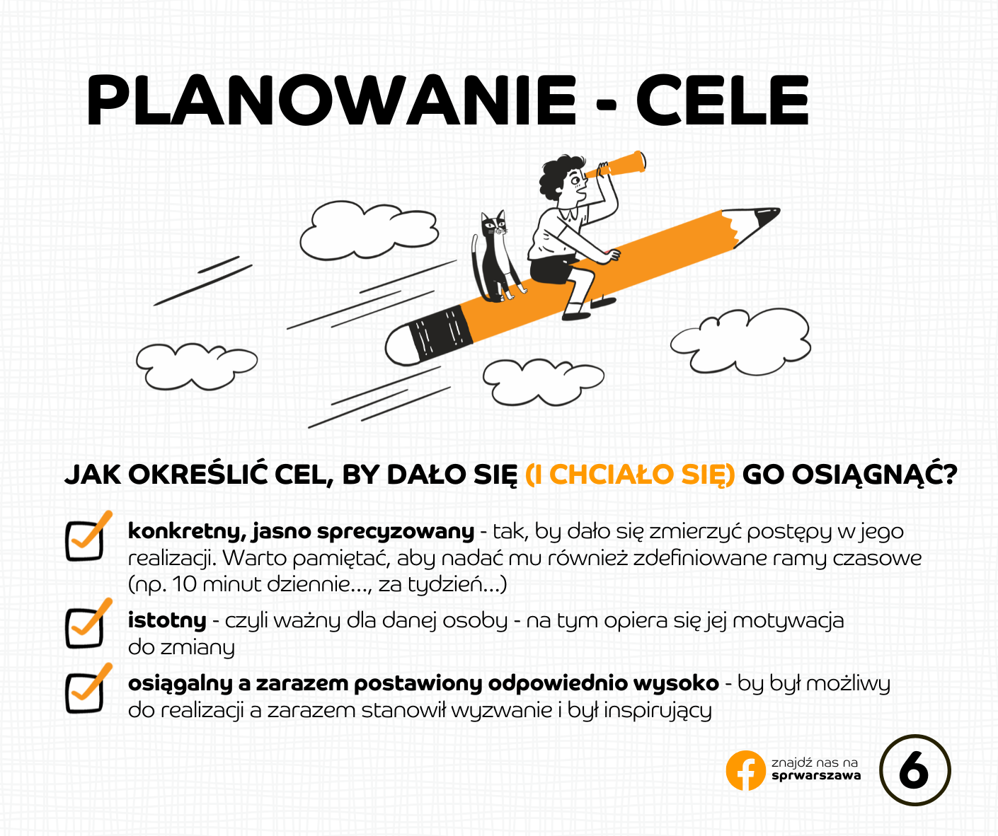 PLANOWANIE - cele Jak określić cel, by dało się (i chciało się) go osiągnąć? konkretny, jasno sprecyzowany - tak, by dało się zmierzyć postępy w jego realizacji. Warto pamiętać, aby nadać mu również zdefiniowane ramy czasowe (np. 10 minut dziennie…, za tydzień…) istotny - czyli ważny dla danej osoby - na tym opiera się jej motywacja do zmiany osiągalny a zarazem postawiony odpowiednio wysoko - by był możliwy do realizacji a zarazem stanowił wyzwanie i był inspirujący Może cel był postawiony za wysoko albo za nisko? Może zabrakło wiedzy o tym, jak kształtować nowe nawyki? A w realizacji planów przeszkodziło jakieś nieoczekiwane zdarzenie albo był trudniejszy okres w życiu?