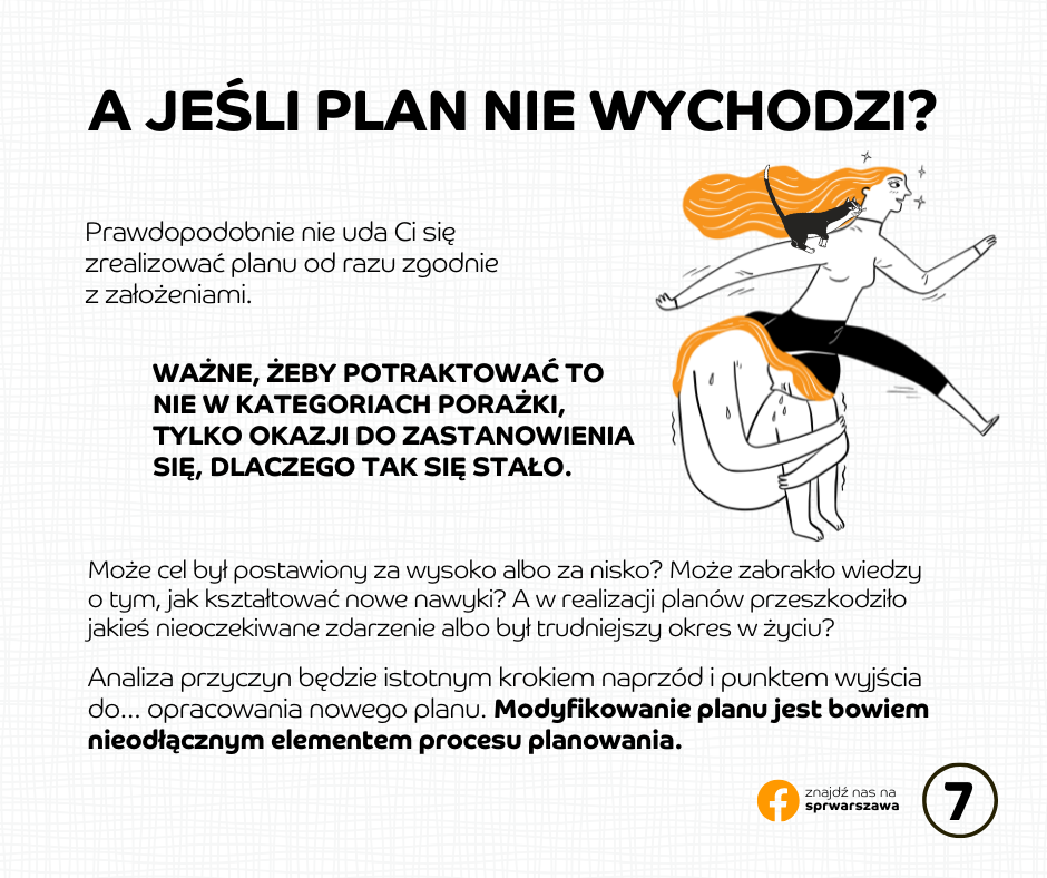 A jeśli plan nie wychodzi? Prawdopodobnie nie uda Ci się zrealizować planu od razu zgodnie z założeniami. Ważne, żeby potraktować to nie w kategoriach porażki, tylko okazji do zastanowienia się, dlaczego tak się stało. Analiza przyczyn będzie istotnym krokiem naprzód i punktem wyjścia do… opracowania nowego planu. Modyfikowanie planu jest bowiem nieodłącznym elementem procesu planowania.