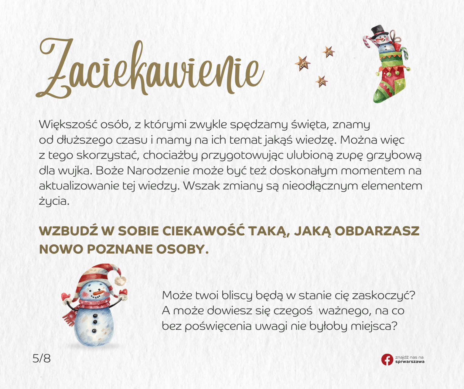 Zaciekawienie. Większość osób, z którymi zwykle spędzamy święta, znamy od dłuższego czasu i mamy na ich temat jakąś wiedzę. Można więc z tego skorzystać, chociażby przygotowując ulubioną zupę grzybową dla wujka. Boże Narodzenie może być też doskonałym momentem na aktualizowanie tej wiedzy. Wszak zmiany są nieodłącznym elementem życia. Wzbudź w sobie ciekawość taką, jaką obdarzasz nowo poznane osoby. Może twoi bliscy będą w stanie cię zaskoczyć? A może dowiesz się czegoś ważnego, na co bez poświęcenia uwagi nie byłoby miejsca?