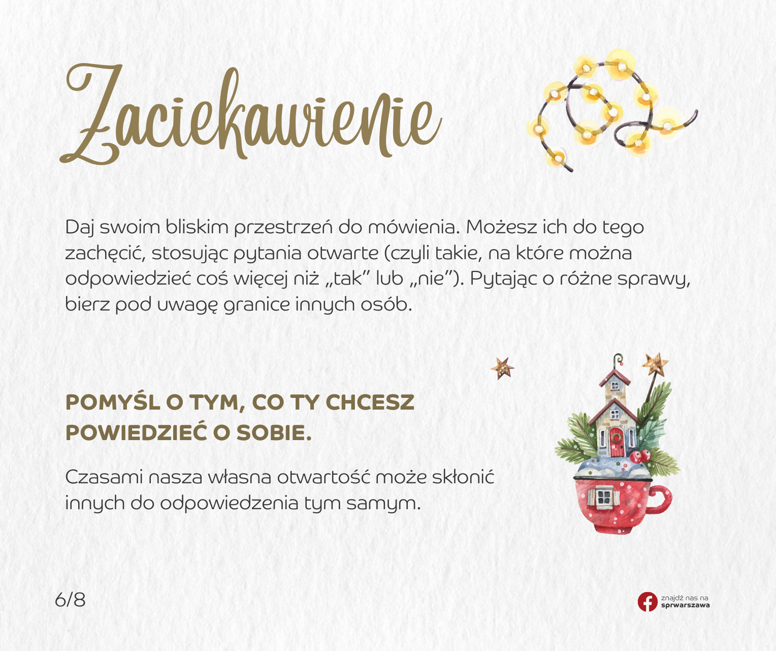 Zaciekawienie.  Daj swoim bliskim przestrzeń do mówienia. Możesz ich do tego zachęcić, stosując pytania otwarte (czyli takie, na które można odpowiedzieć coś więcej niż „tak” lub „nie”). Pytając o różne sprawy, bierz pod uwagę granice innych osób. Pomyśl o tym, co ty chcesz powiedzieć o sobie. Czasami nasza własna otwartość może skłonić innych do odpowiedzenia tym samym.