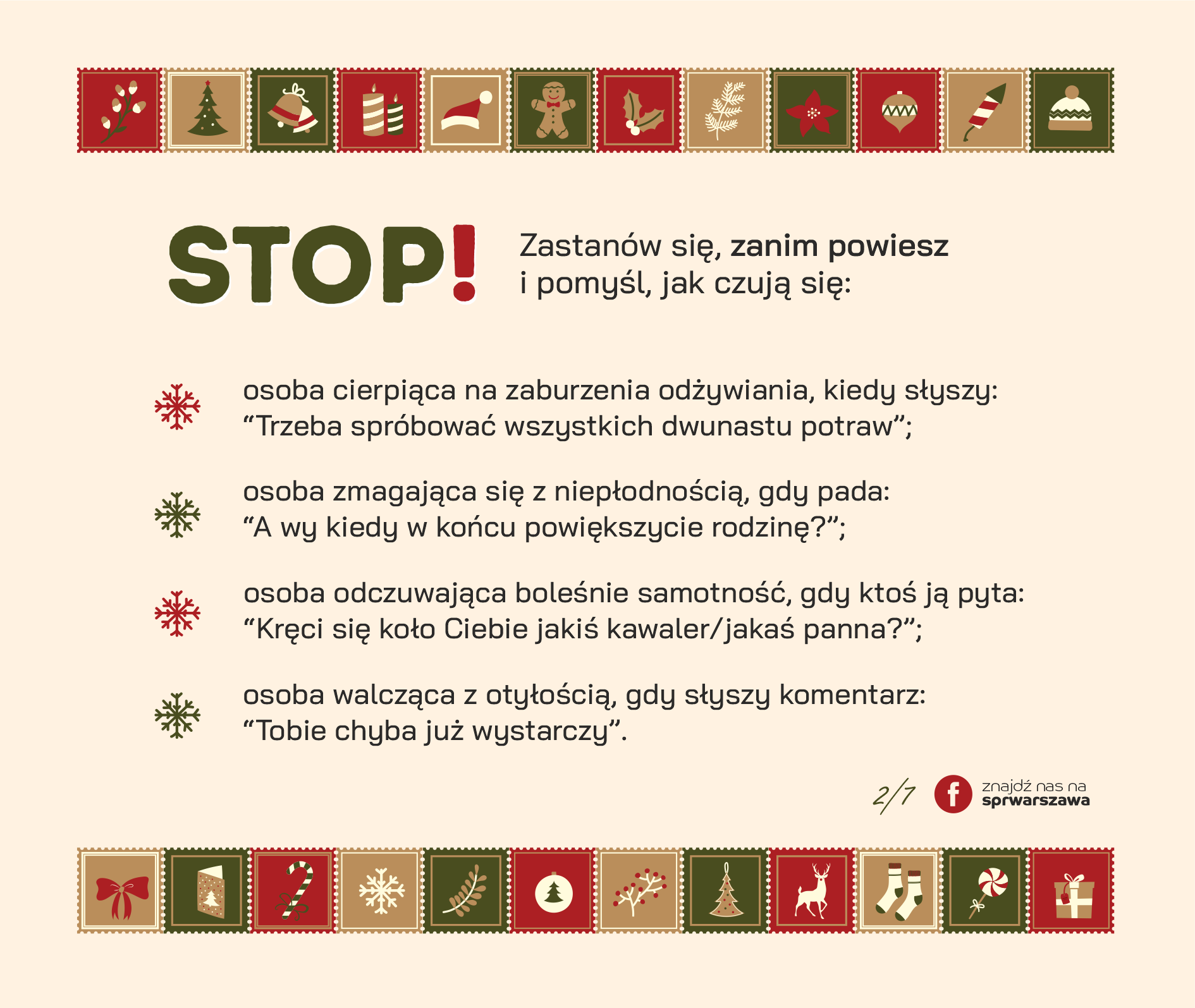 STOP! Zastanów się, zanim powiesz i pomyśl, jak czują się: ● osoba cierpiąca na zaburzenia odżywiania, kiedy słyszy: “Trzeba spróbować wszystkich dwunastu potraw”; ● osoba zmagająca się z niepłodnością, gdy pada: “A wy kiedy w końcu powiększycie rodzinę?”; ● osoba odczuwająca boleśnie samotność, gdy ktoś ją pyta: “Kręci się koło Ciebie jakiś kawaler/jakaś panna?”; ● osoba walcząca z otyłością, gdy słyszy komentarz: “Tobie chyba już wystarczy”.