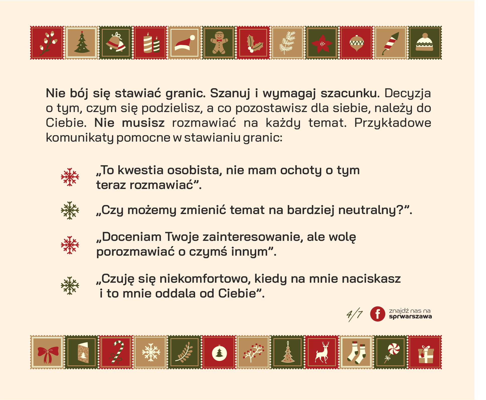 Nie bój się stawiać granic. Szanuj i wymagaj szacunku. Decyzja o tym, czym się podzielisz, a co pozostawisz dla siebie, należy do Ciebie. Nie musisz rozmawiać na każdy temat. Przykładowe komunikaty pomocne w stawianiu granic: ● „To kwestia osobista, nie mam ochoty o tym teraz rozmawiać”. ● „Czy możemy zmienić temat na bardziej neutralny?”. ● „Doceniam Twoje zainteresowanie, ale wolę porozmawiać o czymś innym”. ● „Czuję się niekomfortowo, kiedy na mnie naciskasz i to mnie oddala od Ciebie”.