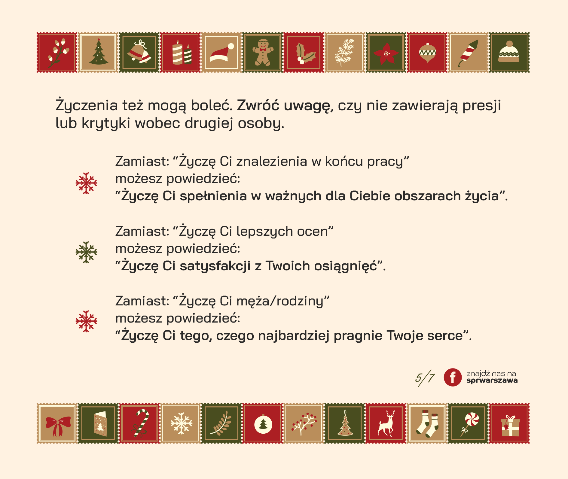 Życzenia też mogą boleć. Zwróć uwagę, czy nie zawierają presji lub krytyki wobec drugiej osoby. Zamiast: “Życzę Ci znalezienia w końcu pracy” możesz powiedzieć “Życzę Ci spełnienia w ważnych dla Ciebie obszarach życia”. Zamiast: “Życzę Ci lepszych ocen” możesz powiedzieć “Życzę Ci satysfakcji z Twoich osiągnięć”. Zamiast: “Życzę Ci męża/rodziny” możesz powiedzieć “Życzę Ci tego, czego najbardziej pragnie Twoje serce”.